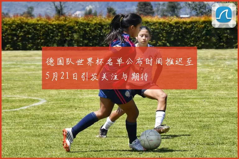 德国队世界杯名单公布时间推迟至5月21日引发关注与期待