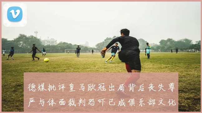 德媒批评皇马欧冠出局背后丧失尊严与体面裁判恐吓已成俱乐部文化
