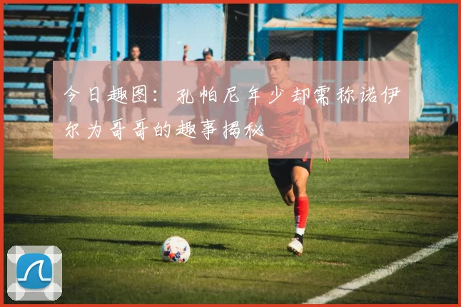 今日趣图：孔帕尼年少却需称诺伊尔为哥哥的趣事揭秘