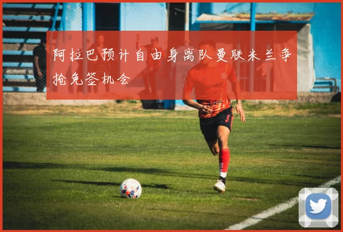 阿拉巴预计自由身离队曼联米兰争抢免签机会