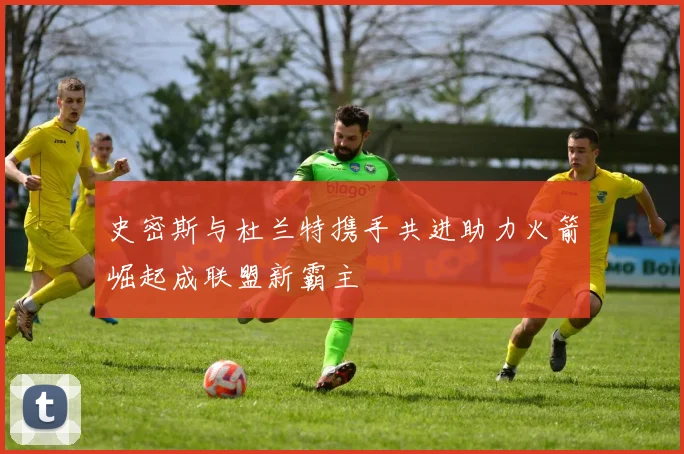 史密斯与杜兰特携手共进助力火箭崛起成联盟新霸主