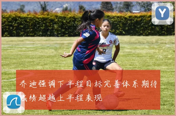 乔迪强调下半程目标完善体系期待成绩超越上半程表现